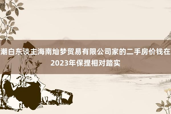 潮白东谈主海南灿梦贸易有限公司家的二手房价钱在2023年保捏相对踏实